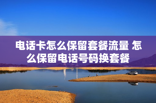 电话卡怎么保留套餐流量 怎么保留电话号码换套餐