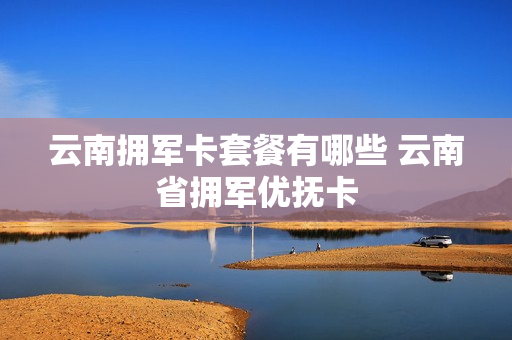 云南拥军卡套餐有哪些 云南省拥军优抚卡