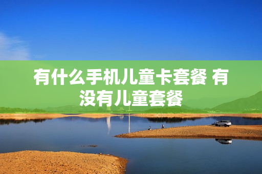 有什么手机儿童卡套餐 有没有儿童套餐