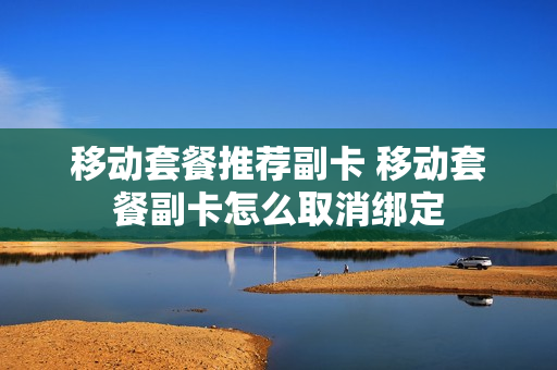 移动套餐推荐副卡 移动套餐副卡怎么取消绑定