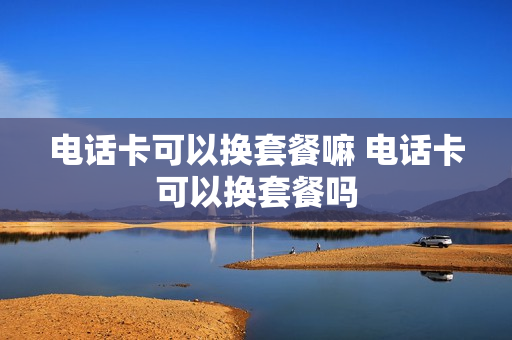 电话卡可以换套餐嘛 电话卡可以换套餐吗