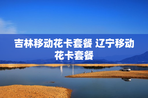 吉林移动花卡套餐 辽宁移动花卡套餐