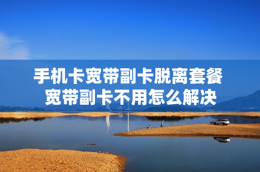 手机卡宽带副卡脱离套餐 宽带副卡不用怎么解决