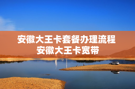 安徽大王卡套餐办理流程 安徽大王卡宽带