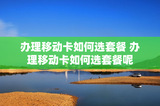 办理移动卡如何选套餐 办理移动卡如何选套餐呢
