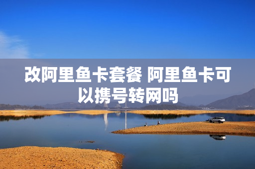 改阿里鱼卡套餐 阿里鱼卡可以携号转网吗