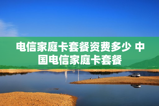 电信家庭卡套餐资费多少 中国电信家庭卡套餐