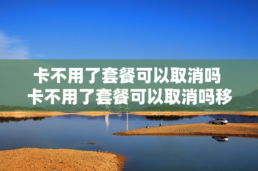 卡不用了套餐可以取消吗 卡不用了套餐可以取消吗移动