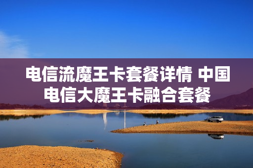 电信流魔王卡套餐详情 中国电信大魔王卡融合套餐