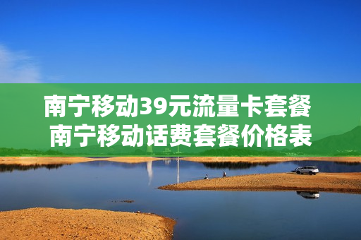 南宁移动39元流量卡套餐 南宁移动话费套餐价格表