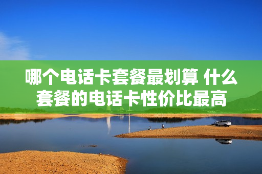 哪个电话卡套餐最划算 什么套餐的电话卡性价比最高