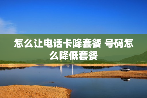 怎么让电话卡降套餐 号码怎么降低套餐