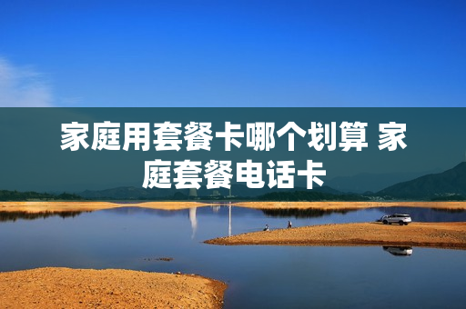 家庭用套餐卡哪个划算 家庭套餐电话卡