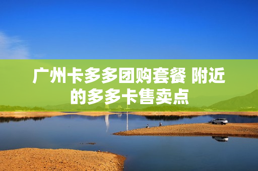 广州卡多多团购套餐 附近的多多卡售卖点