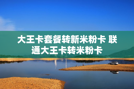大王卡套餐转新米粉卡 联通大王卡转米粉卡