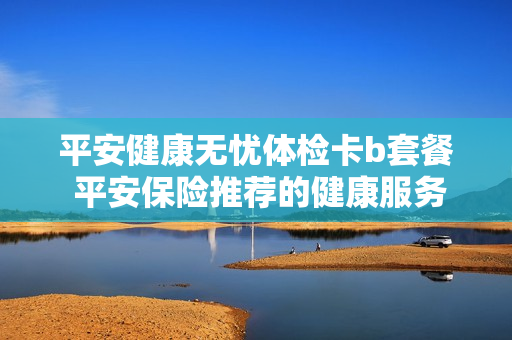 平安健康无忧体检卡b套餐 平安保险推荐的健康服务体检卡怎么样