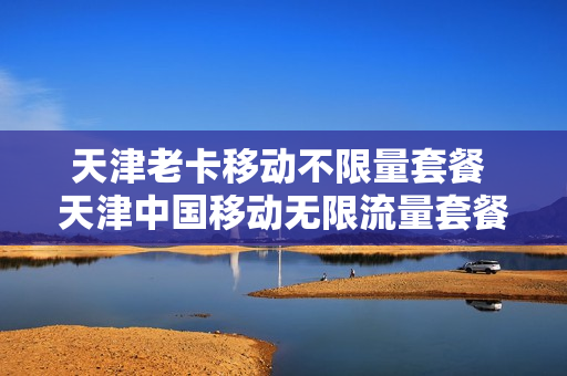 天津老卡移动不限量套餐 天津中国移动无限流量套餐