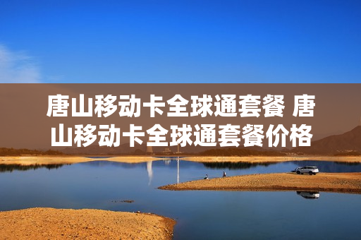 唐山移动卡全球通套餐 唐山移动卡全球通套餐价格