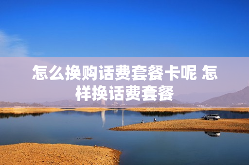 怎么换购话费套餐卡呢 怎样换话费套餐