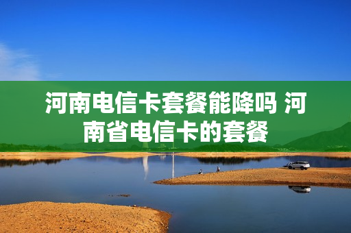 河南电信卡套餐能降吗 河南省电信卡的套餐
