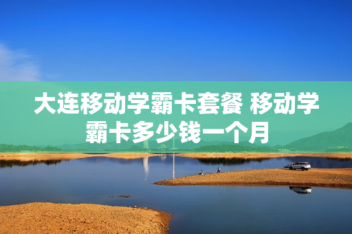 大连移动学霸卡套餐 移动学霸卡多少钱一个月