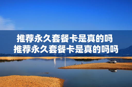 推荐永久套餐卡是真的吗 推荐永久套餐卡是真的吗吗