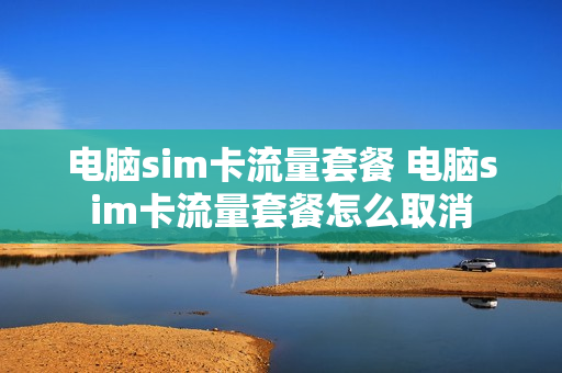 电脑sim卡流量套餐 电脑sim卡流量套餐怎么取消