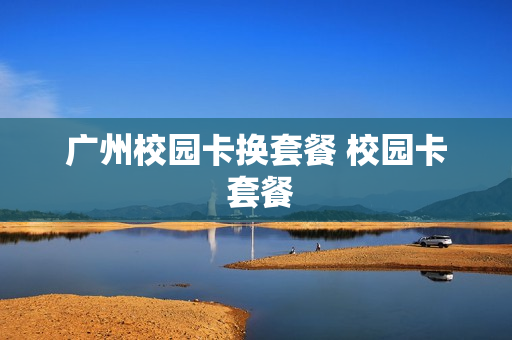 广州校园卡换套餐 校园卡 套餐