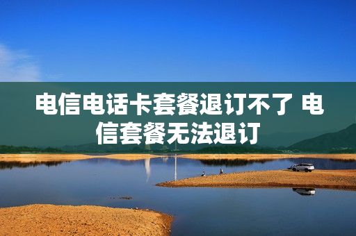 电信电话卡套餐退订不了 电信套餐无法退订