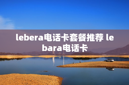 lebera电话卡套餐推荐 lebara电话卡
