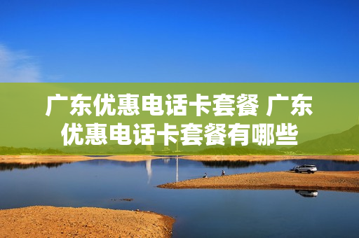广东优惠电话卡套餐 广东优惠电话卡套餐有哪些