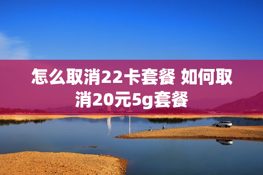 怎么取消22卡套餐 如何取消20元5g套餐