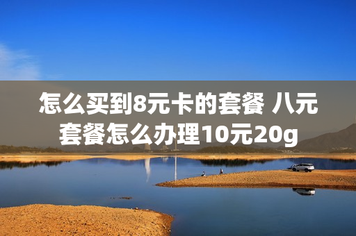 怎么买到8元卡的套餐 八元套餐怎么办理10元20g