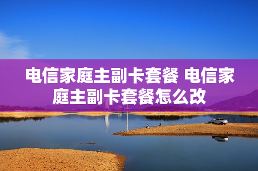 电信家庭主副卡套餐 电信家庭主副卡套餐怎么改