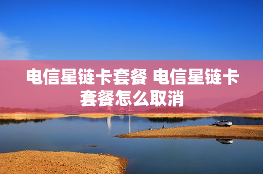 电信星链卡套餐 电信星链卡套餐怎么取消