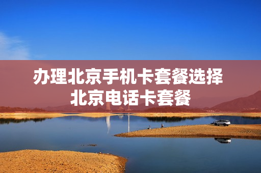 办理北京手机卡套餐选择 北京电话卡套餐