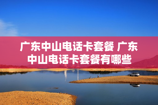 广东中山电话卡套餐 广东中山电话卡套餐有哪些