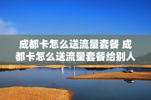 成都卡怎么送流量套餐 成都卡怎么送流量套餐给别人用