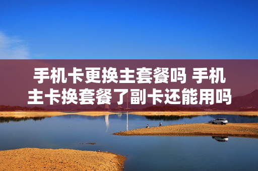 手机卡更换主套餐吗 手机主卡换套餐了副卡还能用吗