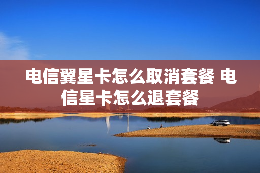 电信翼星卡怎么取消套餐 电信星卡怎么退套餐