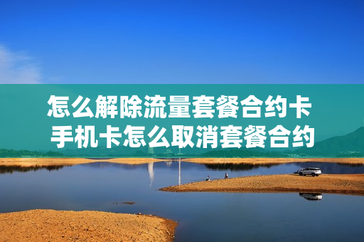 怎么解除流量套餐合约卡 手机卡怎么取消套餐合约