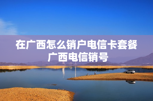 在广西怎么销户电信卡套餐 广西电信销号