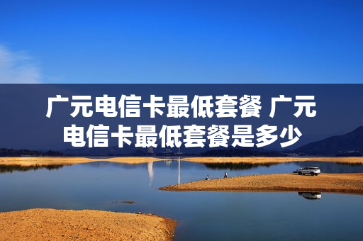 广元电信卡最低套餐 广元电信卡最低套餐是多少