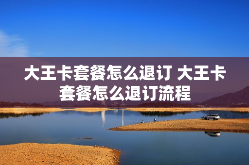 大王卡套餐怎么退订 大王卡套餐怎么退订流程