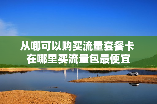 从哪可以购买流量套餐卡 在哪里买流量包最便宜