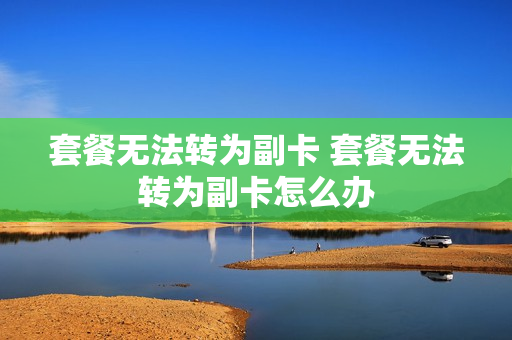 套餐无法转为副卡 套餐无法转为副卡怎么办