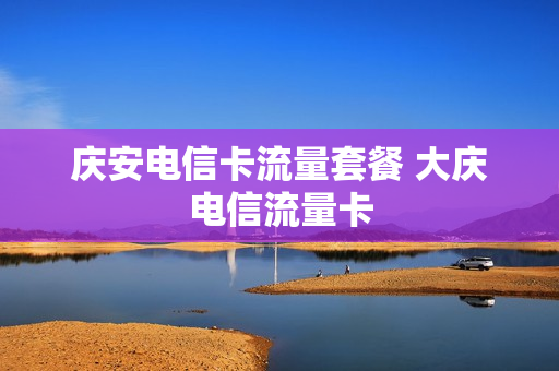 庆安电信卡流量套餐 大庆电信流量卡