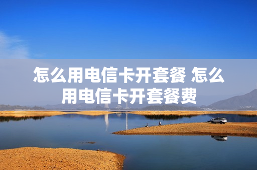 怎么用电信卡开套餐 怎么用电信卡开套餐费
