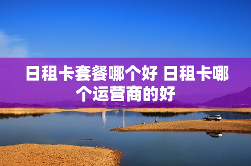 日租卡套餐哪个好 日租卡哪个运营商的好