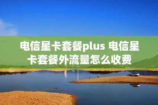 电信星卡套餐plus 电信星卡套餐外流量怎么收费